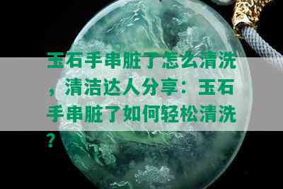 玉石手串脏了怎么清洗，清洁达人分享：玉石手串脏了如何轻松清洗？