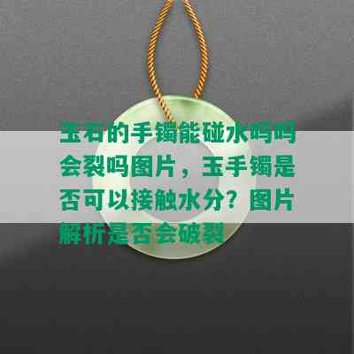 玉石的手镯能碰水吗吗会裂吗图片，玉手镯是否可以接触水分？图片解析是否会破裂