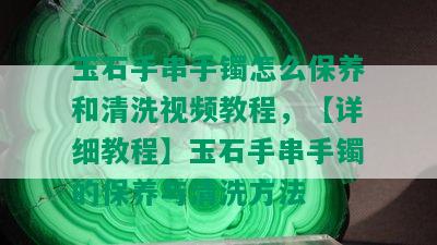 玉石手串手镯怎么保养和清洗视频教程，【详细教程】玉石手串手镯的保养与清洗方法