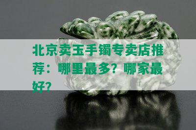 北京卖玉手镯专卖店推荐：哪里最多？哪家更好？