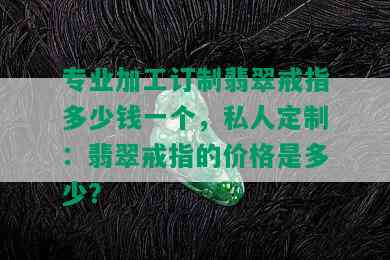 专业加工订制翡翠戒指多少钱一个，私人定制：翡翠戒指的价格是多少？