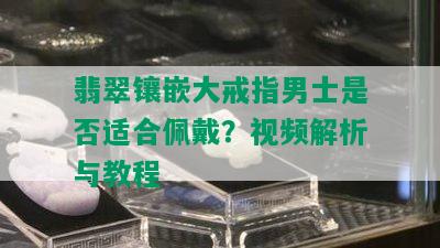 翡翠镶嵌大戒指男士是否适合佩戴？视频解析与教程