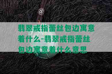 翡翠戒指蕾丝包边寓意着什么-翡翠戒指蕾丝包边寓意着什么意思