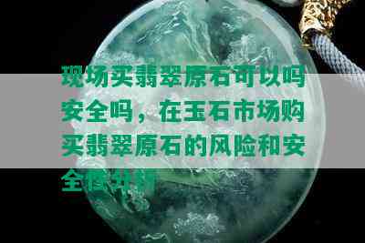 现场买翡翠原石可以吗安全吗，在玉石市场购买翡翠原石的风险和安全性分析