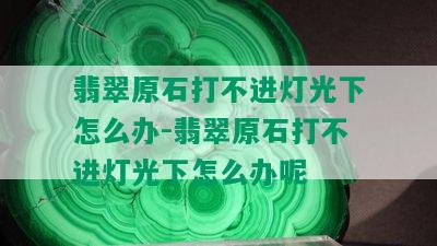 翡翠原石打不进灯光下怎么办-翡翠原石打不进灯光下怎么办呢