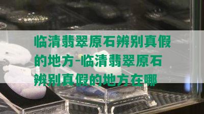 临清翡翠原石辨别真假的地方-临清翡翠原石辨别真假的地方在哪