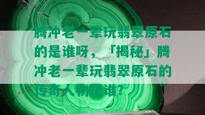 腾冲老一辈玩翡翠原石的是谁呀，「揭秘」腾冲老一辈玩翡翠原石的传奇人物是谁？