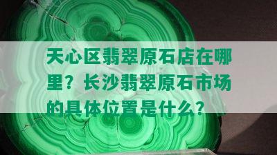 天心区翡翠原石店在哪里？长沙翡翠原石市场的具 *** 置是什么？