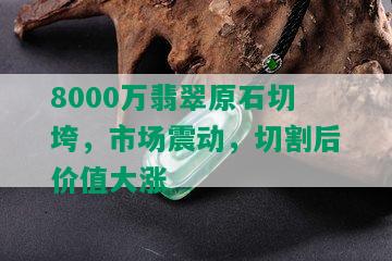 8000万翡翠原石切垮，市场震动，切割后价值大涨