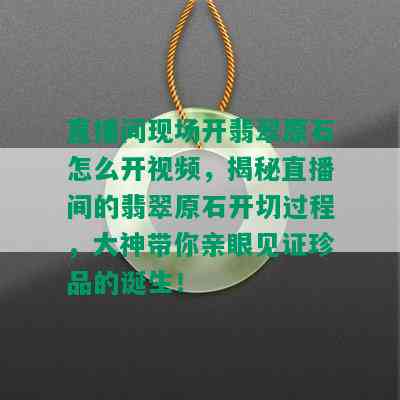 直播间现场开翡翠原石怎么开视频，揭秘直播间的翡翠原石开切过程，大神带你亲眼见证珍品的诞生！