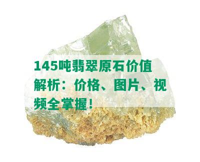 145吨翡翠原石价值解析：价格、图片、视频全掌握！