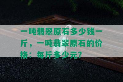 一吨翡翠原石多少钱一斤，一吨翡翠原石的价格：每斤多少元？