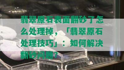 翡翠原石表面翻砂了怎么处理掉，「翡翠原石处理技巧」：如何解决翻砂问题？