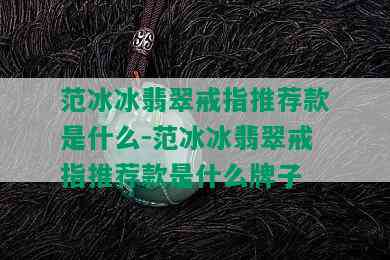 范冰冰翡翠戒指推荐款是什么-范冰冰翡翠戒指推荐款是什么牌子