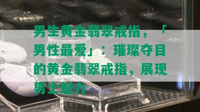 男生黄金翡翠戒指，「男性更爱」：璀璨夺目的黄金翡翠戒指，展现男士魅力