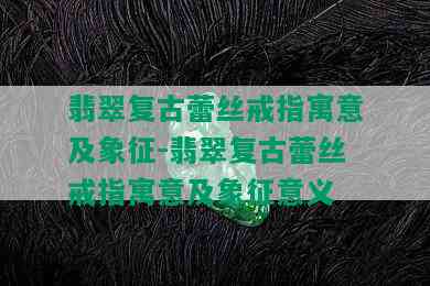 翡翠复古蕾丝戒指寓意及象征-翡翠复古蕾丝戒指寓意及象征意义