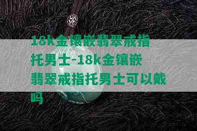 18k金镶嵌翡翠戒指托男士-18k金镶嵌翡翠戒指托男士可以戴吗