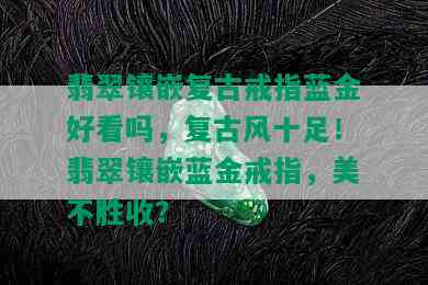 翡翠镶嵌复古戒指蓝金好看吗，复古风十足！翡翠镶嵌蓝金戒指，美不胜收？