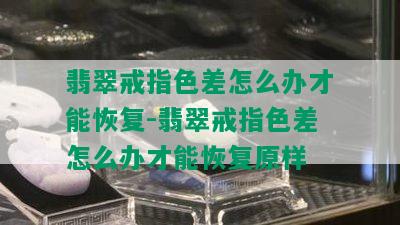 翡翠戒指色差怎么办才能恢复-翡翠戒指色差怎么办才能恢复原样