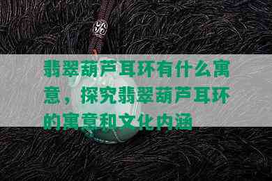 翡翠葫芦耳环有什么寓意，探究翡翠葫芦耳环的寓意和文化内涵