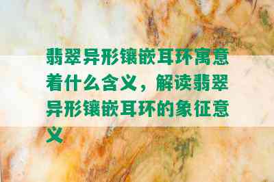 翡翠异形镶嵌耳环寓意着什么含义，解读翡翠异形镶嵌耳环的象征意义