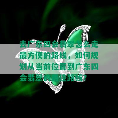 去广东四会翡翠怎么走最方便的路线，如何规划从当前位置到广东四会翡翠的更佳路线？