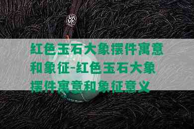 红色玉石大象摆件寓意和象征-红色玉石大象摆件寓意和象征意义