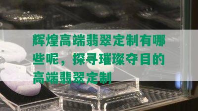 辉煌高端翡翠定制有哪些呢，探寻璀璨夺目的高端翡翠定制