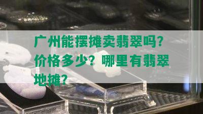 广州能摆摊卖翡翠吗？价格多少？哪里有翡翠地摊？