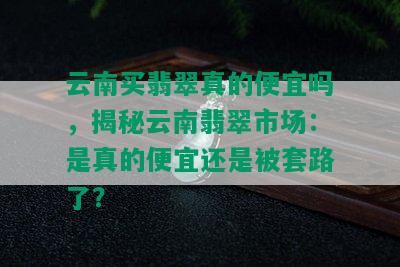 云南买翡翠真的便宜吗，揭秘云南翡翠市场：是真的便宜还是被套路了？