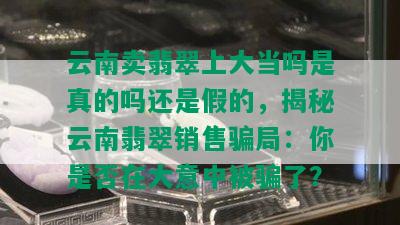 云南卖翡翠上大当吗是真的吗还是假的，揭秘云南翡翠销售骗局：你是否在大意中被骗了？