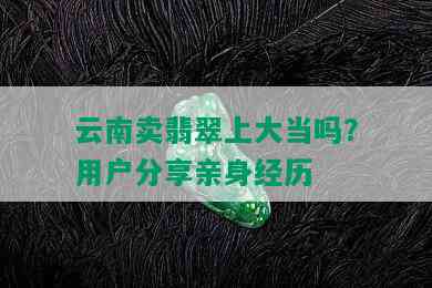 云南卖翡翠上大当吗？用户分享亲身经历