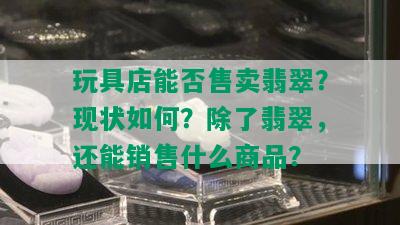 玩具店能否售卖翡翠？现状如何？除了翡翠，还能销售什么商品？