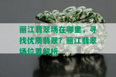 丽江翡翠场在哪里，寻找优质翡翠？丽江翡翠场位置解析