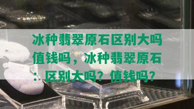 冰种翡翠原石区别大吗值钱吗，冰种翡翠原石：区别大吗？值钱吗？