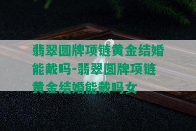 翡翠圆牌项链黄金结婚能戴吗-翡翠圆牌项链黄金结婚能戴吗女