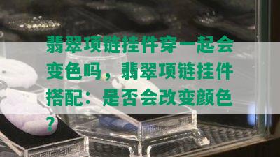 翡翠项链挂件穿一起会变色吗，翡翠项链挂件搭配：是否会改变颜色？