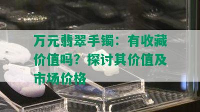 万元翡翠手镯：有收藏价值吗？探讨其价值及市场价格