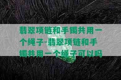 翡翠项链和手镯共用一个绳子-翡翠项链和手镯共用一个绳子可以吗