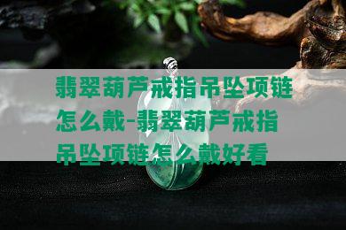 翡翠葫芦戒指吊坠项链怎么戴-翡翠葫芦戒指吊坠项链怎么戴好看