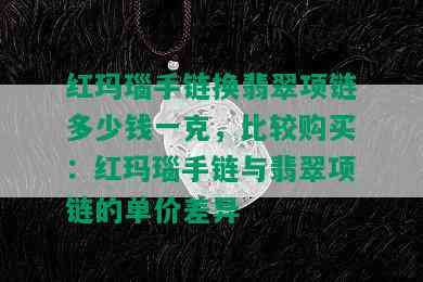 红玛瑙手链换翡翠项链多少钱一克，比较购买：红玛瑙手链与翡翠项链的单价差异