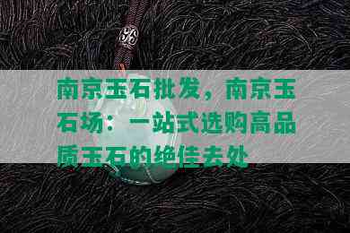 南京玉石批发，南京玉石场：一站式选购高品质玉石的绝佳去处