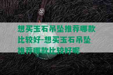 想买玉石吊坠推荐哪款比较好-想买玉石吊坠推荐哪款比较好呢