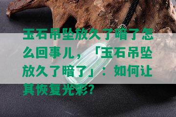 玉石吊坠放久了暗了怎么回事儿，「玉石吊坠放久了暗了」：如何让其恢复光彩？