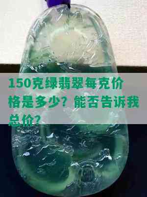 150克绿翡翠每克价格是多少？能否告诉我总价？