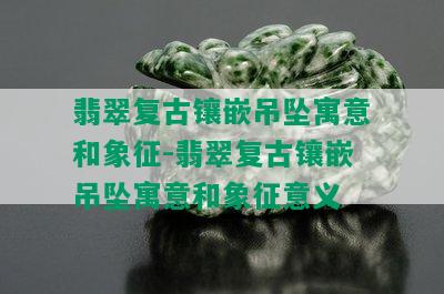 翡翠复古镶嵌吊坠寓意和象征-翡翠复古镶嵌吊坠寓意和象征意义