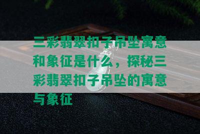 三彩翡翠扣子吊坠寓意和象征是什么，探秘三彩翡翠扣子吊坠的寓意与象征