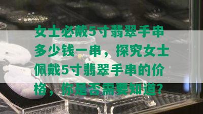 女士必戴5寸翡翠手串多少钱一串，探究女士佩戴5寸翡翠手串的价格，你是否需要知道？