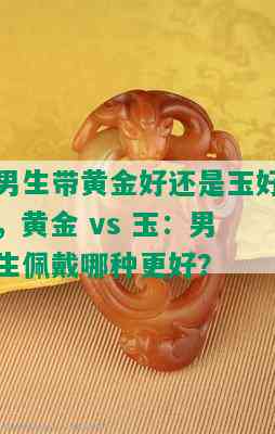 男生带黄金好还是玉好，黄金 vs 玉：男生佩戴哪种更好？