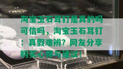 淘宝玉石耳钉是真的吗可信吗，淘宝玉石耳钉：真假难辨？网友分享购买心得与建议！